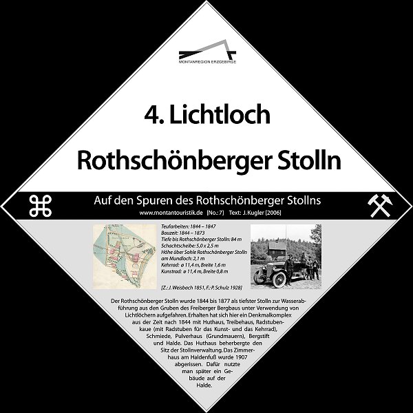 
				4. Lichtloch Rothschnberger Stolln: Teufarbeiten: 1844-1847, Bauzeit: 1844-1873, Tiefe bis Rothschnberger Stolln: 84 m, Schachtscheibe: 5,0 m x 1,5 m, Hhe ber Sohle Rothschnberger Stolln am Mundloch: 1,1 m, Kehrrad: Durchmesser 11,4m, Breite 1,6m, Kunstrad: Durchmesser 11,4 m, Breite 0,8 m (Z: J. Weisbach 1851, F.: P. Schulz 1928). Der Rothschnberger Stolln wurde 1844 bis 1877 als tiefster Stolln zur Wasserabfhrung aus den Gruben des Freiberger Bergbaus unter Verwendung von Lichtlchern aufgefahren. Erhalten hat sich hier ein Denkmalkomplex aus der Zeit nach 1844 mit Huthaus, Treibehaus, Radstubenkaue (mit Radstuben fr das Kunst- und das Kehrrad), Schmiede, Pulverhaus (Grundmauern), Bergstift und Halde. Das Huthaus beherbergte den Sitz der Stollnverwaltung. Das Zimmerhaus am Haldenfu wurde 1907 abgerissen. Dafr nutzte man spter ein Gebude auf der Halde.
				